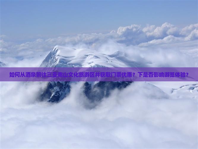 如何从酒泉前往三亚南山文化旅游区并获取门票优惠？下是否影响游览体验？