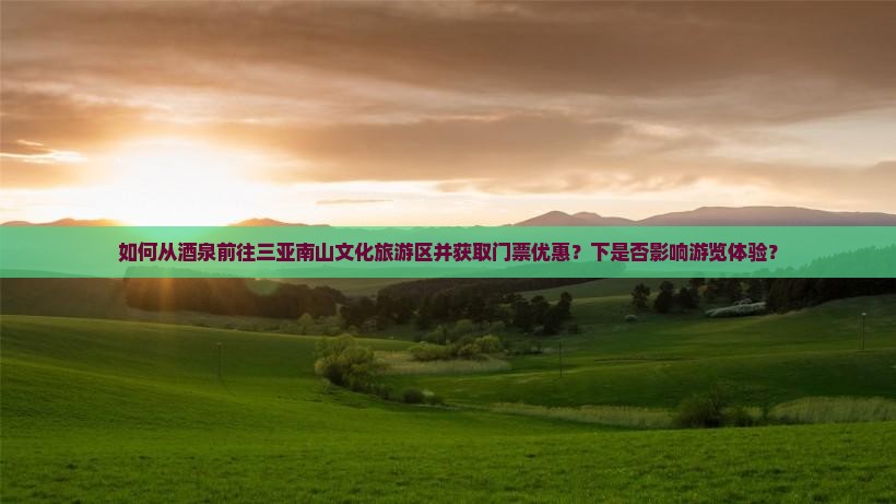 如何从酒泉前往三亚南山文化旅游区并获取门票优惠？下是否影响游览体验？