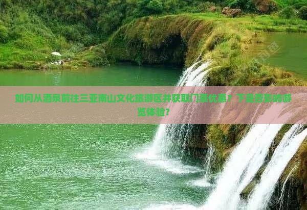 如何从酒泉前往三亚南山文化旅游区并获取门票优惠？下是否影响游览体验？