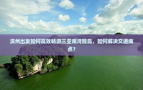 滨州出发如何高效畅游三亚南湾猴岛，如何解决交通痛点？