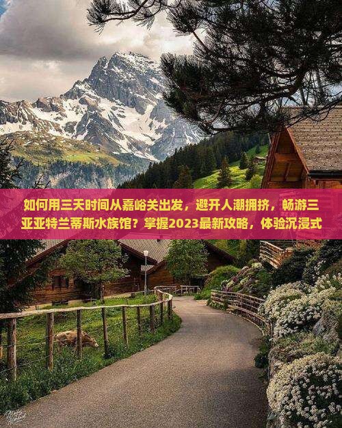 如何用三天时间从嘉峪关出发，避开人潮拥挤，畅游三亚亚特兰蒂斯水族馆？掌握2023最新攻略，体验沉浸式海洋探险！