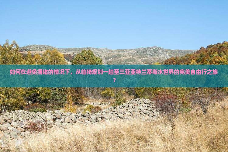 如何在避免拥堵的情况下，从临猗规划一趟至三亚亚特兰蒂斯水世界的完美自由行之旅？