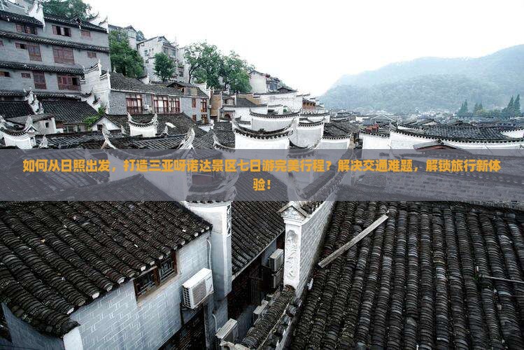 如何从日照出发，打造三亚呀诺达景区七日游完美行程？解决交通难题，解锁旅行新体验！