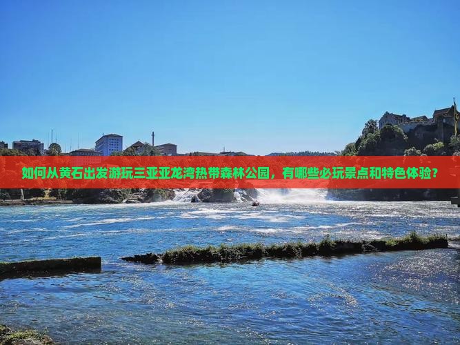如何从黄石出发游玩三亚亚龙湾热带森林公园，有哪些必玩景点和特色体验？