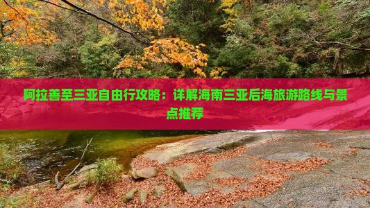 阿拉善至三亚自由行攻略：详解海南三亚后海旅游路线与景点推荐