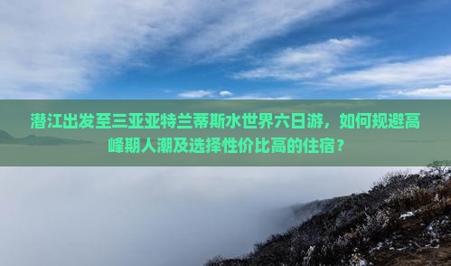 潜江出发至三亚亚特兰蒂斯水世界六日游，如何规避高峰期人潮及选择性价比高的住宿？