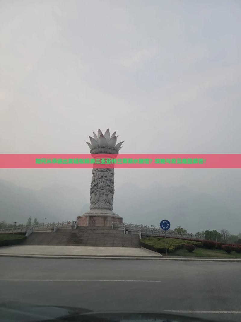 如何从承德出发轻松畅游三亚亚特兰蒂斯水族馆?攻略与常见难题解答! 如何从承德出发轻松畅游三亚亚特兰蒂斯水族馆?攻略与常见难题解答!