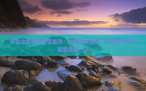 怀化出发游三亚亚龙湾：海南攻略指南，探寻热门景点哪里值得一玩
