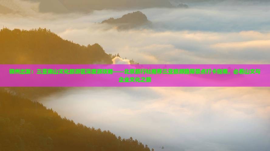 锦州出发：三亚南山文化旅游区深度游攻略——北京旅行社推荐三亚旅游路犀景点打卡指南，必看山文与企业文化之旅