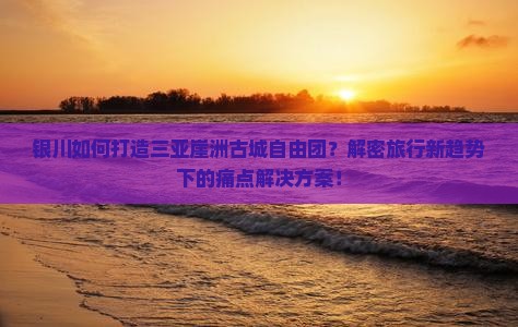 银川如何打造三亚崖洲古城自由团？解密旅行新趋势下的痛点解决方案！