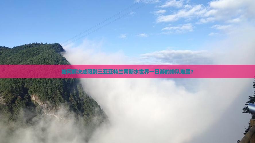 如何解决咸阳到三亚亚特兰蒂斯水世界一日游的排队难题？