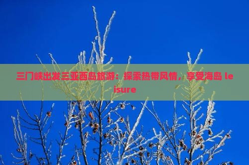 三门峡出发三亚西岛旅游：探索热带风情，享受海岛 leisure