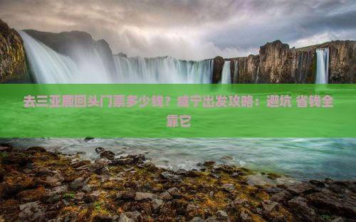 去三亚鹿回头门票多少钱？咸宁出发攻略：避坑+省钱全靠它