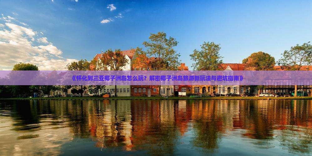 《怀化到三亚椰子洲岛怎么玩？解密椰子洲岛旅游新玩法与避坑指南》