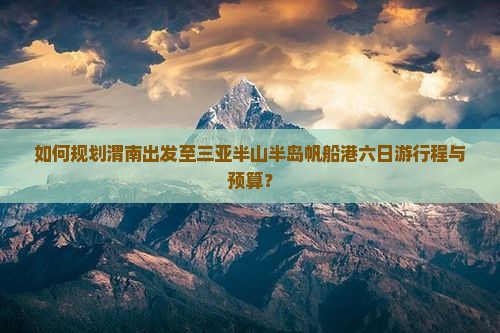 如何规划渭南出发至三亚半山半岛帆船港六日游行程与预算？