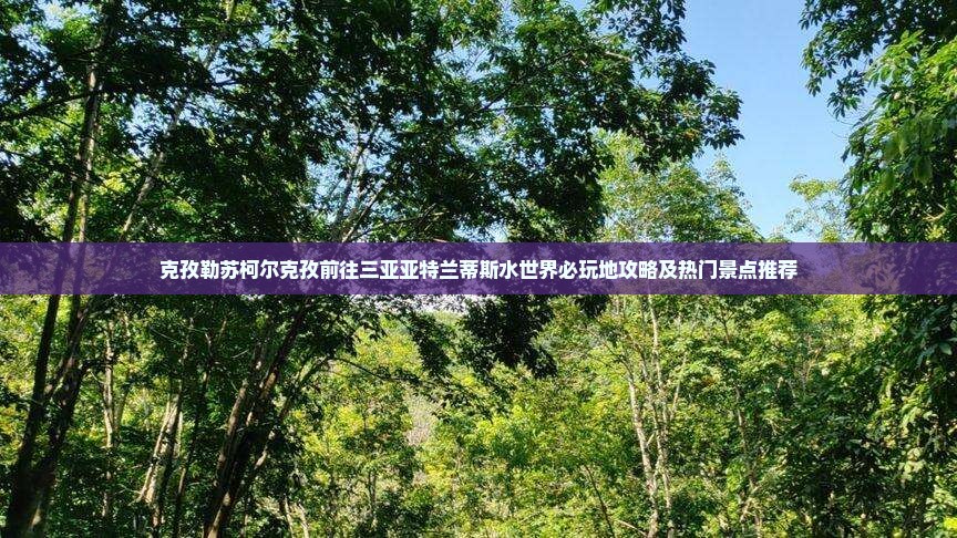 克孜勒苏柯尔克孜前往三亚亚特兰蒂斯水世界必玩地攻略及热门景点推荐