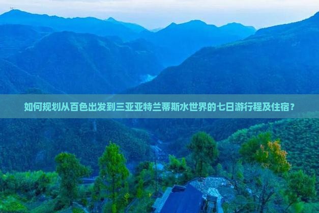 如何规划从百色出发到三亚亚特兰蒂斯水世界的七日游行程及住宿？