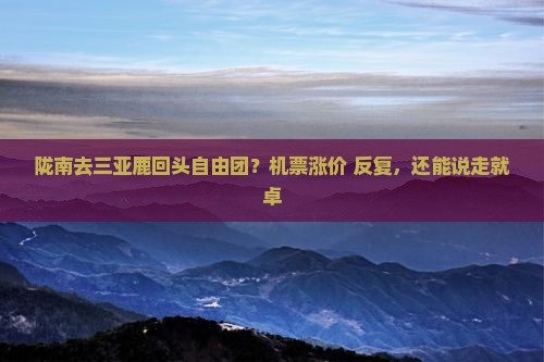 陇南去三亚鹿回头自由团？机票涨价+反复，还能说走就卓