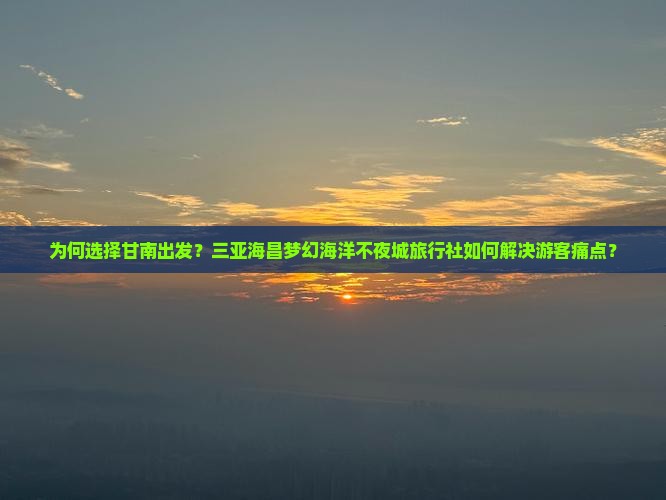 为何选择甘南出发？三亚海昌梦幻海洋不夜城旅行社如何解决游客痛点？