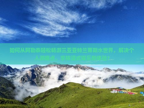 如何从阿勒泰轻松畅游三亚亚特兰蒂斯水世界，解决个人游痛点，享柿浸式娱乐新体验？