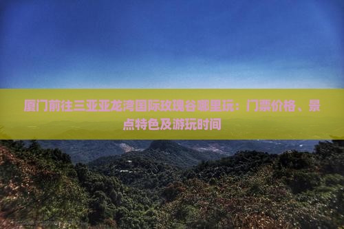 厦门前往三亚亚龙湾国际玫瑰谷哪里玩：门票价格、景点特色及游玩时间