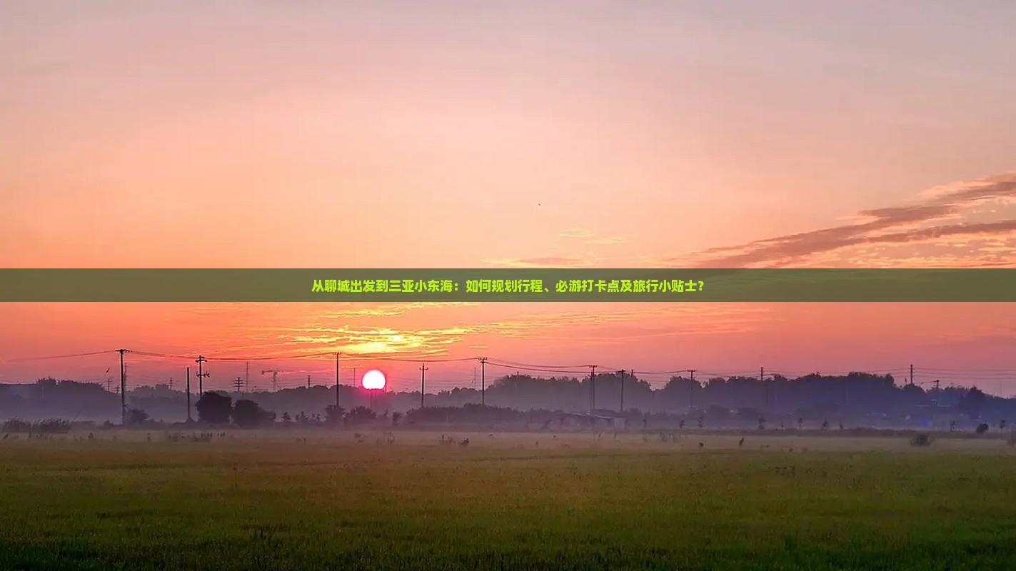 从聊城出发到三亚小东海：如何规划行程、必游打卡点及旅行小贴士？