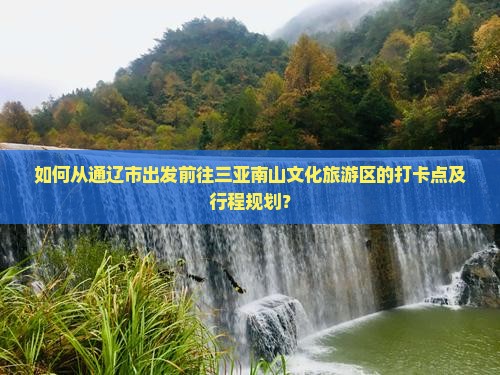如何从通辽市出发前往三亚南山文化旅游区的打卡点及行程规划？