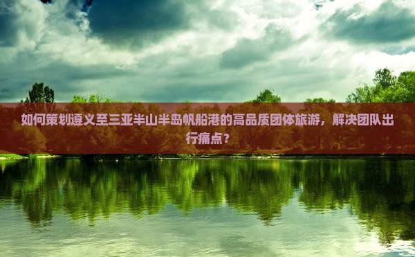 如何策划遵义至三亚半山半岛帆船港的高品质团体旅游，解决团队出行痛点？