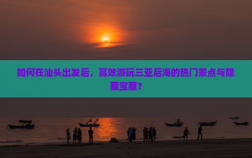 如何在汕头出发后，高效游玩三亚后海的热门景点与隐藏宝藏？