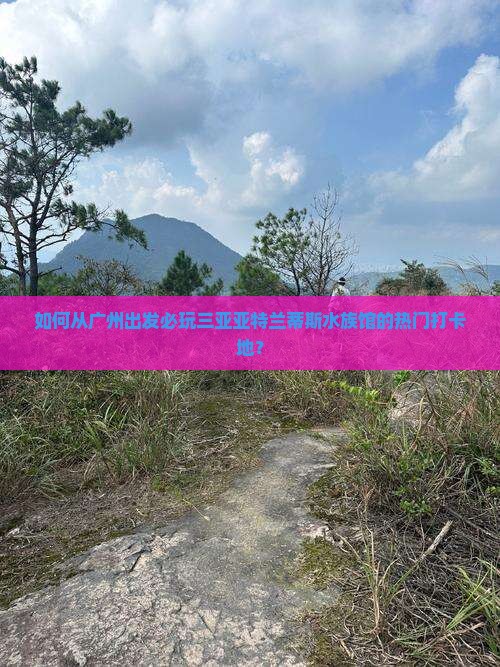 如何从广州出发必玩三亚亚特兰蒂斯水族馆的热门打卡地？