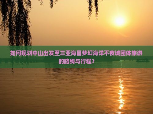 如何规划中山出发至三亚海昌梦幻海洋不夜城团体旅游的路线与行程？