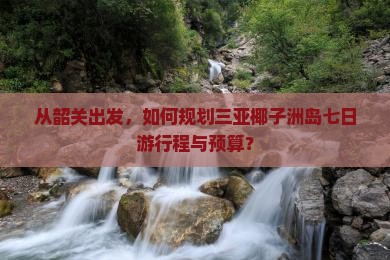 从韶关出发，如何规划三亚椰子洲岛七日游行程与预算？