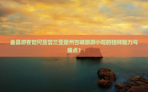 金昌游客如何品尝三亚崖州古城旅游小吃的独特魅力与痛点？