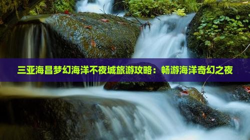 三亚海昌梦幻海洋不夜城旅游攻略：畅游海洋奇幻之夜