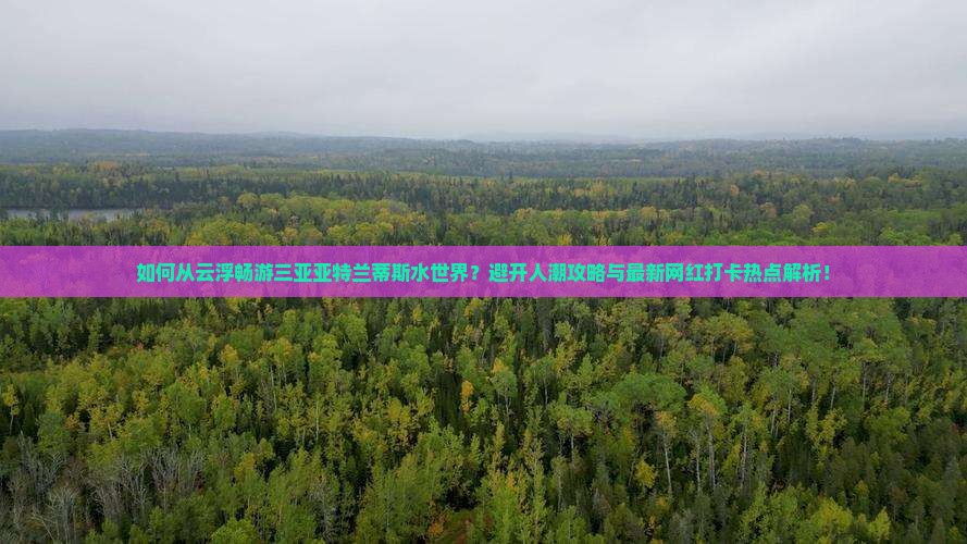 如何从云浮畅游三亚亚特兰蒂斯水世界？避开人潮攻略与最新网红打卡热点解析！