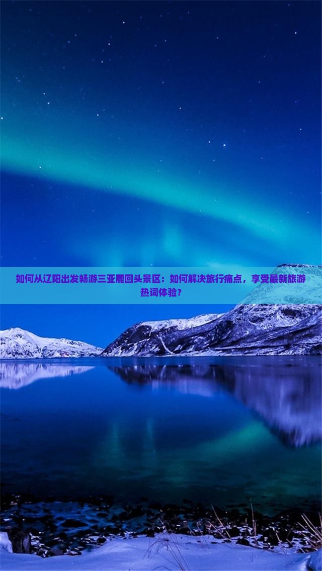 如何从辽阳出发畅游三亚鹿回头景区：如何解决旅行痛点，享受最新旅游热词体验？