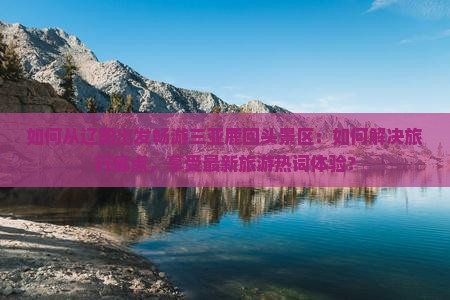 如何从辽阳出发畅游三亚鹿回头景区：如何解决旅行痛点，享受最新旅游热词体验？