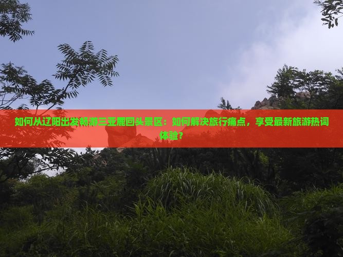 如何从辽阳出发畅游三亚鹿回头景区：如何解决旅行痛点，享受最新旅游热词体验？
