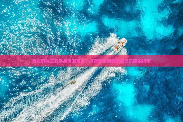 崇左前往三亚皇后湾哪里玩：探寻热带风情与海岛乐趣的指南