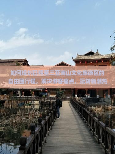 如何规划日照至三亚南山文化旅游区的自由团行程，解决游客痛点，玩转新潮热词景点？