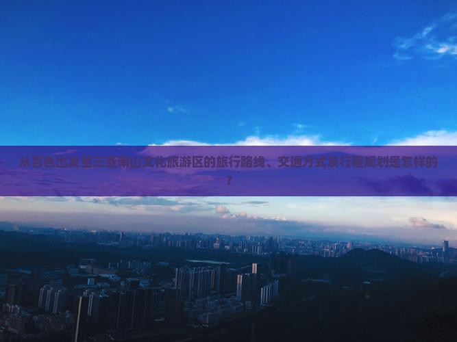 从百色出发至三亚南山文化旅游区的旅行路线、交通方式及行程规划是怎样的？