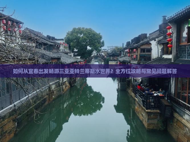 如何从宜春出发畅游三亚亚特兰蒂斯水世界？全方位攻略与常见问题解答