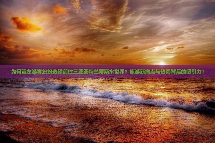 为何崇左游客纷纷选择前往三亚亚特兰蒂斯水世界？旅游新痛点与热词背后的吸引力！