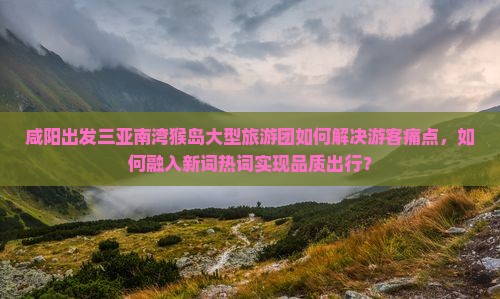 咸阳出发三亚南湾猴岛大型旅游团如何解决游客痛点，如何融入新词热词实现品质出行？