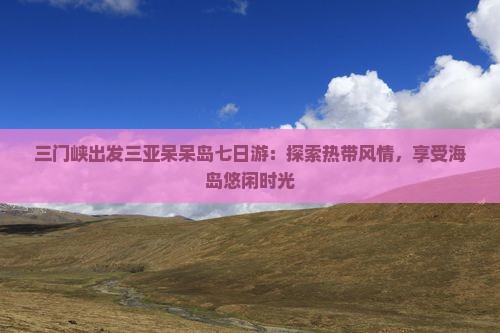 三门峡出发三亚呆呆岛七日游：探索热带风情，享受海岛悠闲时光