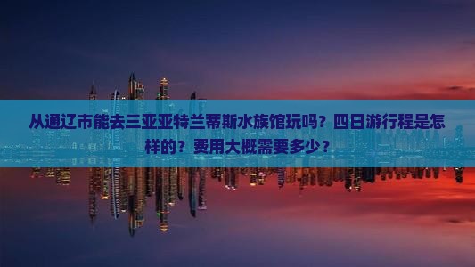 从通辽市能去三亚亚特兰蒂斯水族馆玩吗？四日游行程是怎样的？费用大概需要多少？