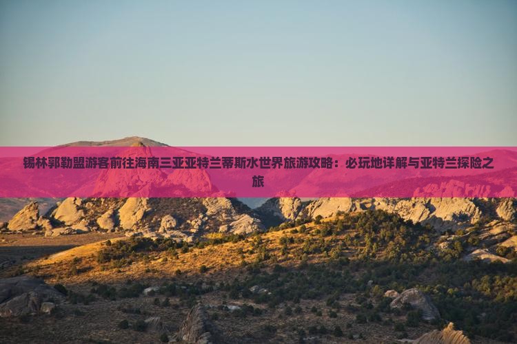 锡林郭勒盟游客前往海南三亚亚特兰蒂斯水世界旅游攻略：必玩地详解与亚特兰探险之旅