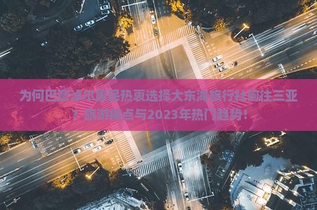 为何巴彦淖尔居民热衷选择大东海旅行社前往三亚？旅游痛点与2023年热门趋势！