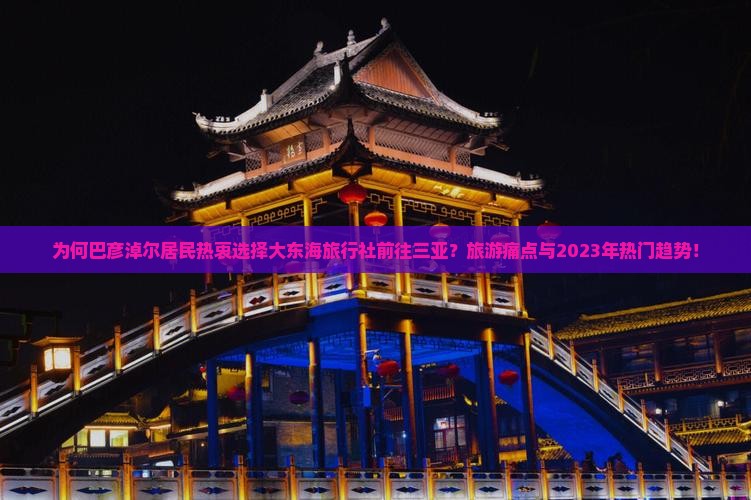 为何巴彦淖尔居民热衷选择大东海旅行社前往三亚？旅游痛点与2023年热门趋势！