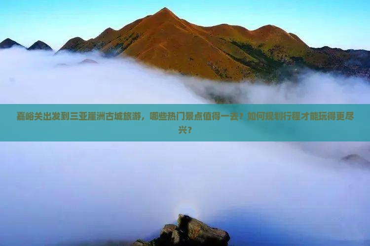 嘉峪关出发到三亚崖洲古城旅游，哪些热门景点值得一去？如何规划行程才能玩得更尽兴？